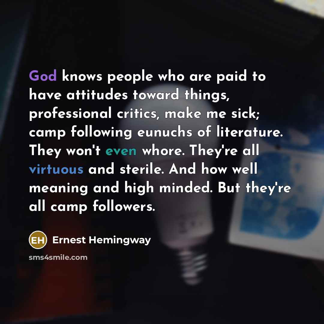 “God knows people who are paid to have attitudes toward things, professional critics, make me sick; camp following eunuchs of literature. They won't even whore. They're all virtuous and sterile. And how well meaning and high minded. But they're all camp followers.” quote by Ernest Hemingway