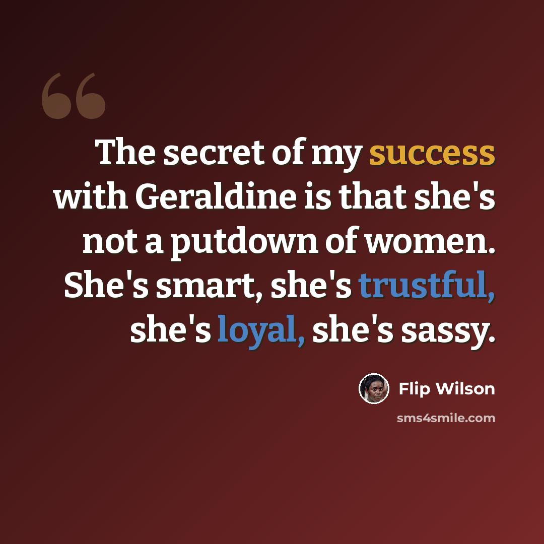 “The secret of my success with Geraldine is that she's not a putdown of women. She's smart, she's trustful, she's loyal, she's sassy.” quote by Flip Wilson