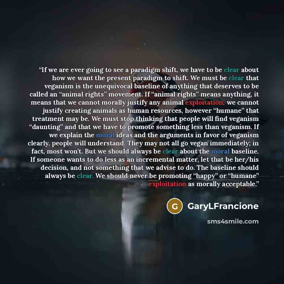“If we are ever going to see a paradigm shift, we have to be clear about how we want the present paradigm to shift. We must be clear that veganism is the unequivocal baseline of anything that deserves to be called an “animal rights” movement. If “animal rights” means anything, it means that we…” quote by GaryLFrancione
