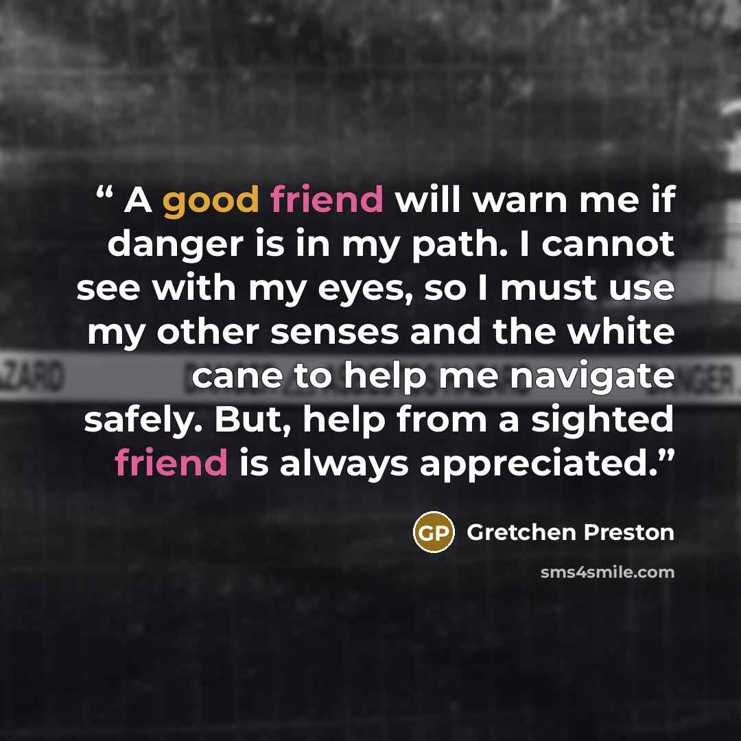 “A good friend will warn me if danger is in my path. I cannot see with my eyes, so I must use my other senses and the white cane to help me navigate safely. But, help from a sighted friend is always appreciated.” quote by Gretchen Preston