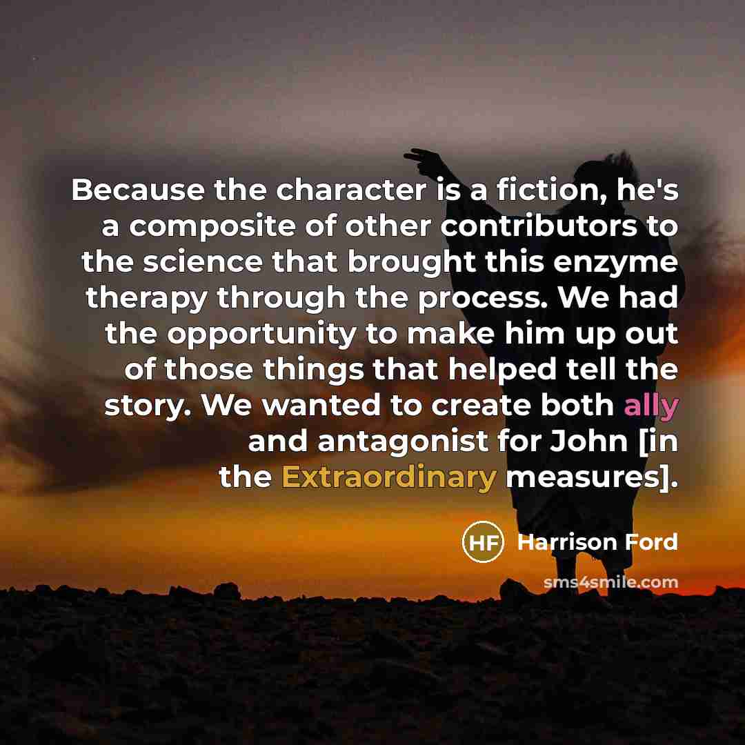 “Because the character is a fiction, he's a composite of other contributors to the science that brought this enzyme therapy through the process. We had the opportunity to make him up out of those things that helped tell the story. We wanted to create both ally and antagonist for John [in the…” quote by Harrison Ford