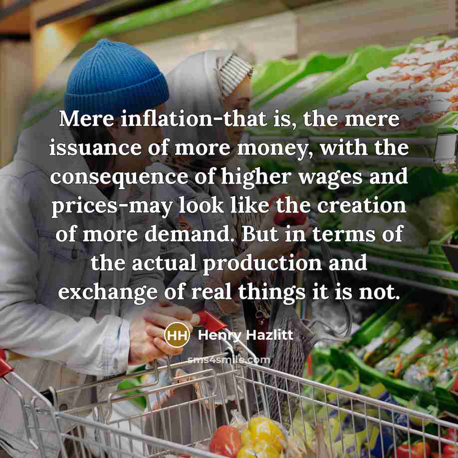“Mere inflation-that is, the mere issuance of more money, with the consequence of higher wages and prices-may look like the creation of more demand. But in terms of the actual production and exchange of real things it is not.” quote by Henry Hazlitt