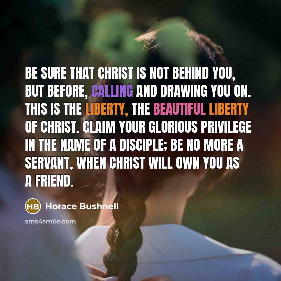 “Be sure that Christ is not behind you, but before, calling and drawing you on. This is the liberty, the beautiful liberty of Christ. Claim your glorious privilege in the name of a disciple; be no more a servant, when Christ will own you as a friend.” quote by Horace Bushnell