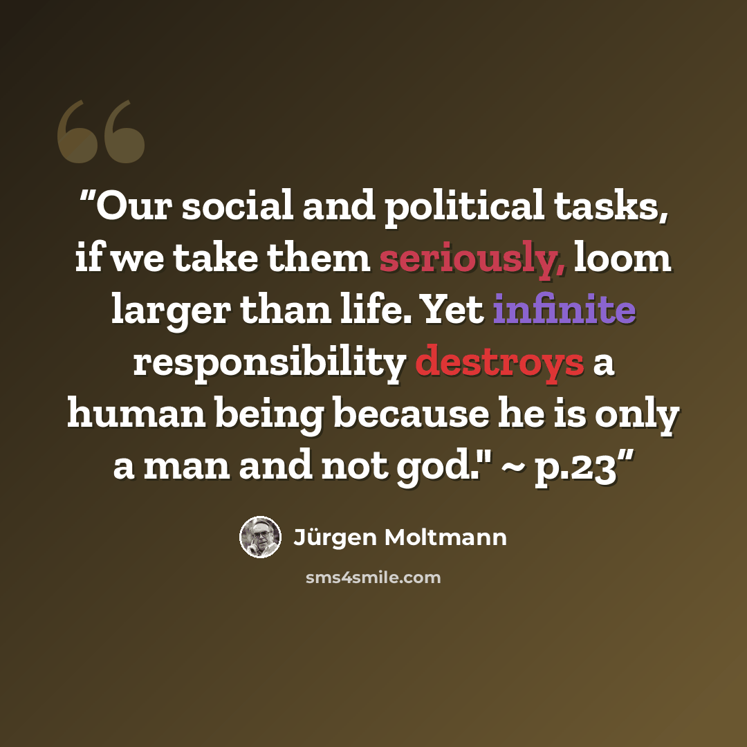 “Our social and political tasks, if we take them seriously, loom larger than life. Yet infinite responsibility destroys a human being because he is only a man and not god." ~ p.23” quote by Jürgen Moltmann