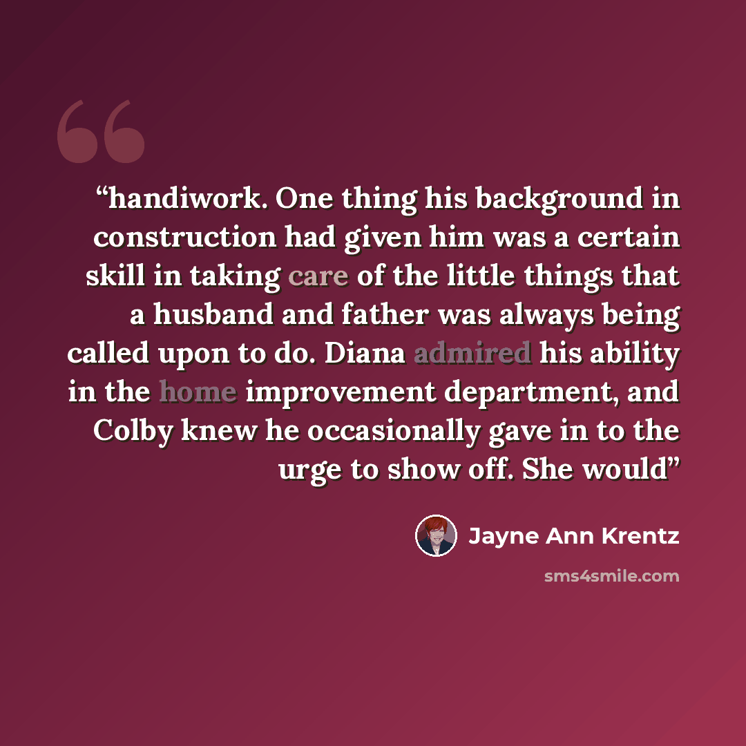 “handiwork. One thing his background in construction had given him was a certain skill in taking care of the little things that a husband and father was always being called upon to do. Diana admired his ability in the home improvement department, and Colby knew he occasionally gave in to the urge…” quote by Jayne Ann Krentz