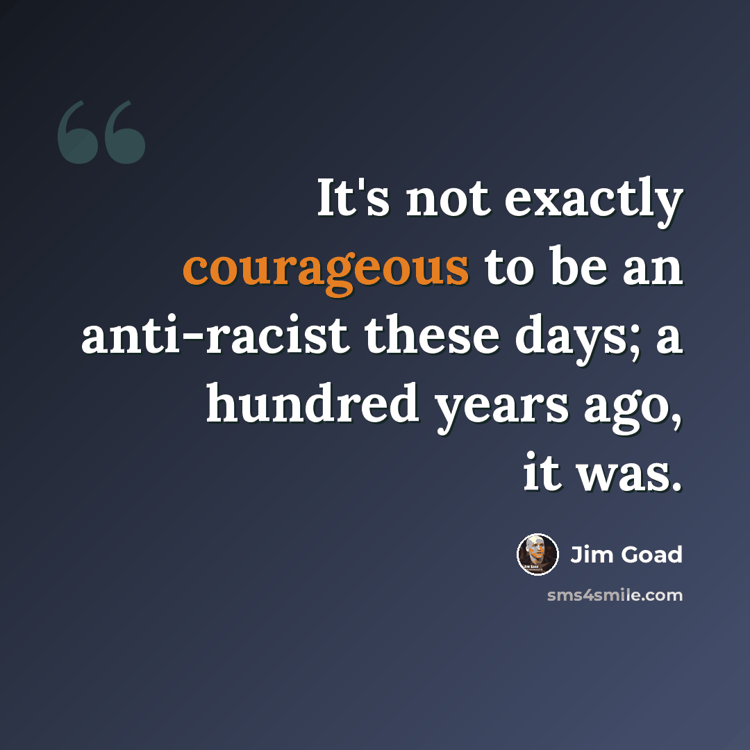 “It's not exactly courageous to be an anti-racist these days; a hundred years ago, it was.” quote by Jim Goad