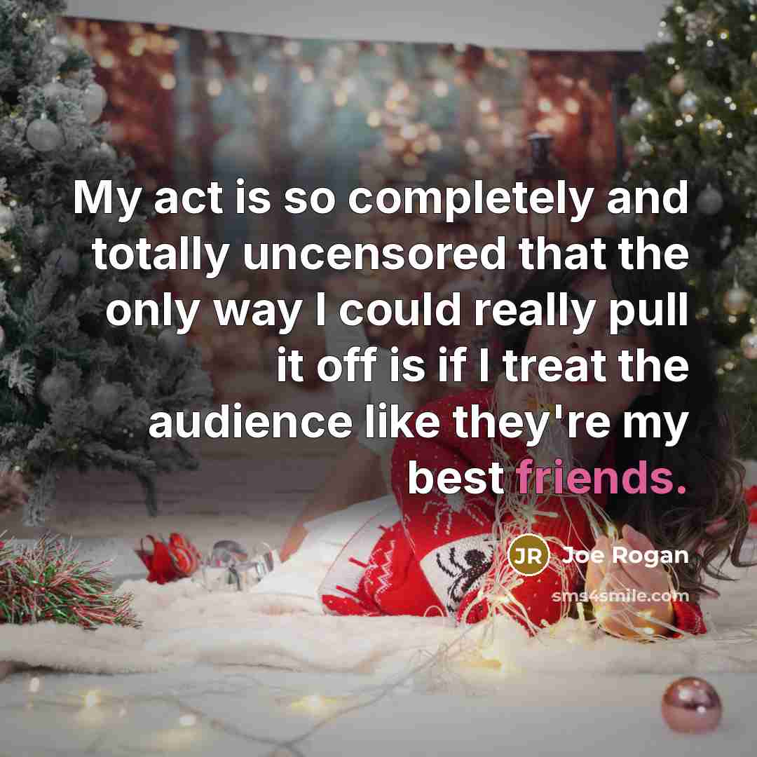 “My act is so completely and totally uncensored that the only way I could really pull it off is if I treat the audience like they're my best friends.” quote by Joe Rogan