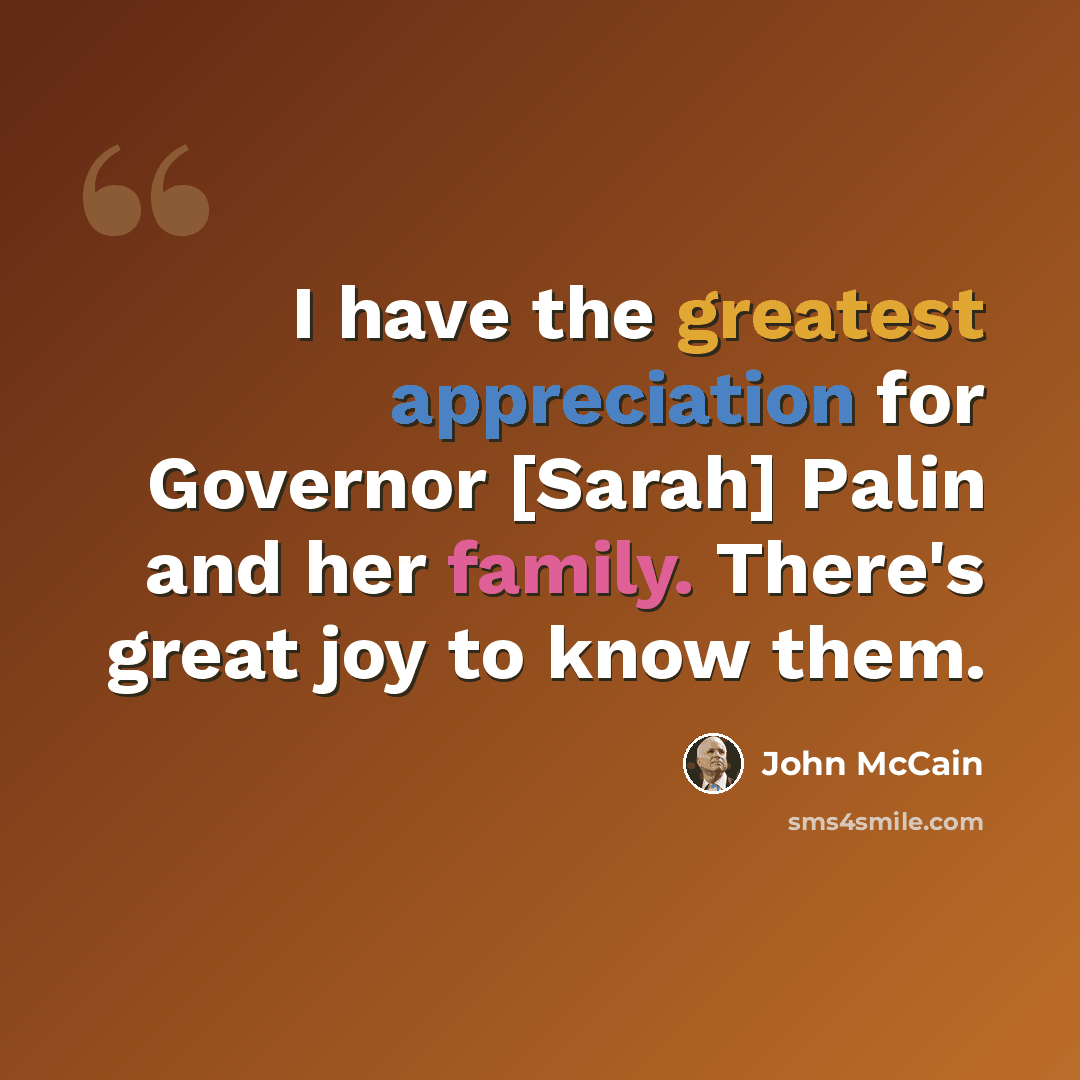 “I have the greatest appreciation for Governor [Sarah] Palin and her family. There's great joy to know them.” quote by John McCain