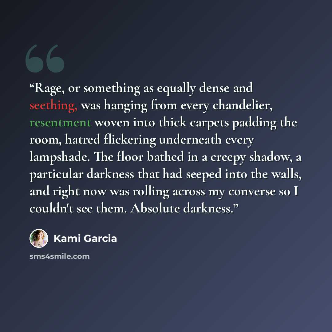 “Rage, or something as equally dense and seething, was hanging from every chandelier, resentment woven into thick carpets padding the room, hatred flickering underneath every lampshade. The floor bathed in a creepy shadow, a particular darkness that had seeped into the walls, and right now was…” quote by Kami Garcia