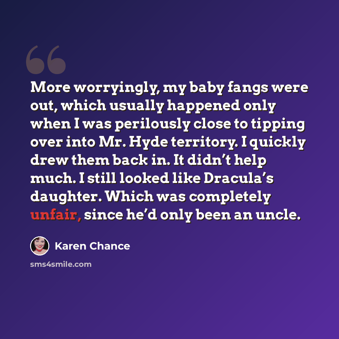 “More worryingly, my baby fangs were out, which usually happened only when I was perilously close to tipping over into Mr. Hyde territory. I quickly drew them back in. It didn’t help much. I still looked like Dracula’s daughter. Which was completely unfair, since he’d only been an uncle.” quote by Karen Chance