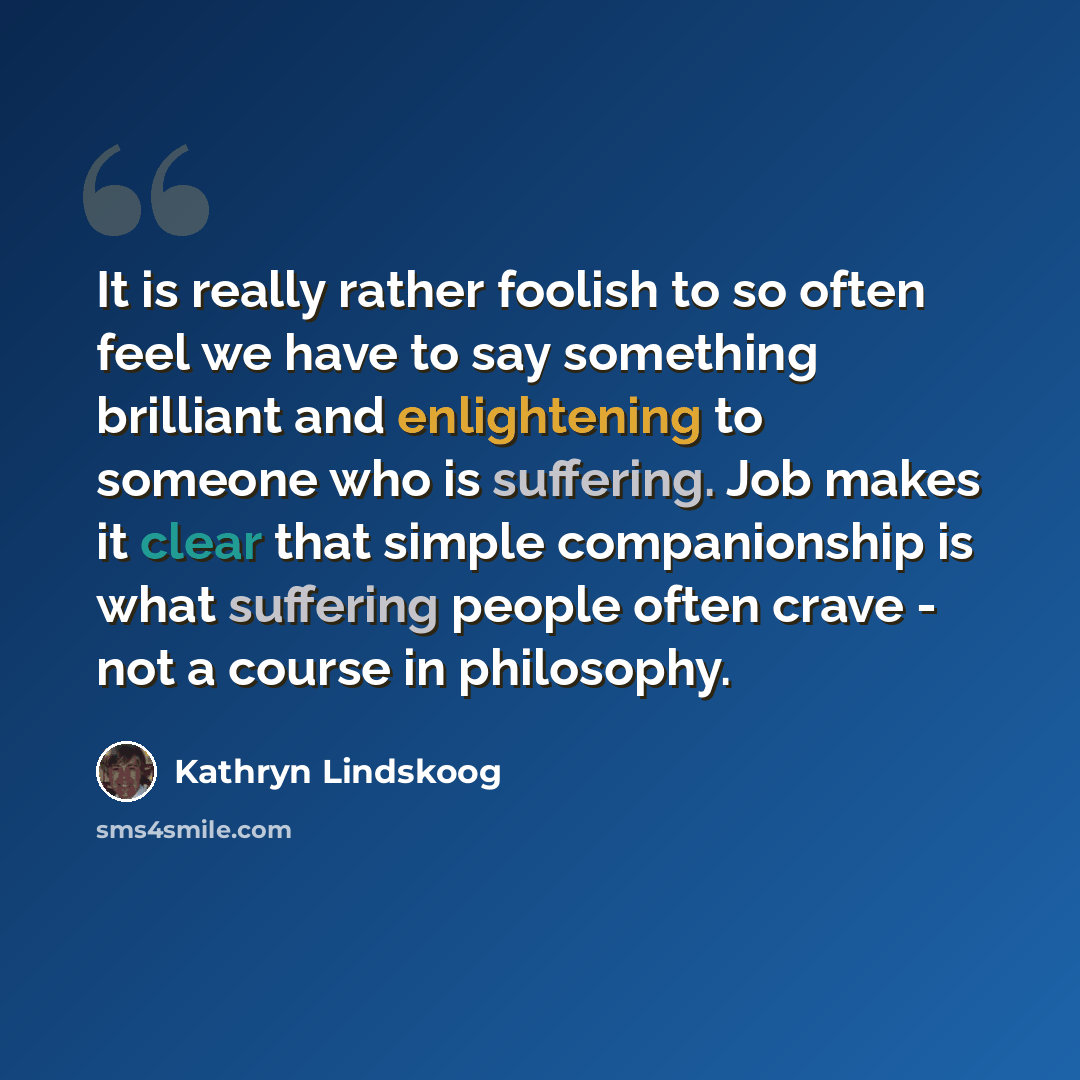 “It is really rather foolish to so often feel we have to say something brilliant and enlightening to someone who is suffering. Job makes it clear that simple companionship is what suffering people often crave - not a course in philosophy.” quote by Kathryn Lindskoog