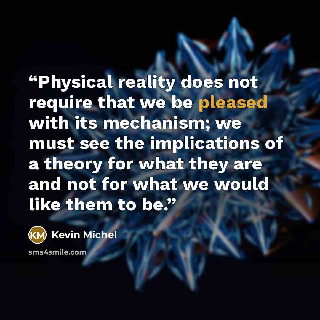 “Physical reality does not require that we be pleased with its mechanism; we must see the implications of a theory for what they are and not for what we would like them to be.” quote by Kevin Michel