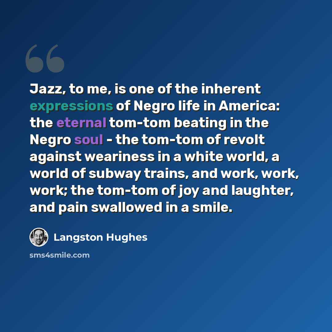 “Jazz, to me, is one of the inherent expressions of Negro life in America: the eternal tom-tom beating in the Negro soul - the tom-tom of revolt against weariness in a white world, a world of subway trains, and work, work, work; the tom-tom of joy and laughter, and pain swallowed in a smile.” quote by Langston Hughes