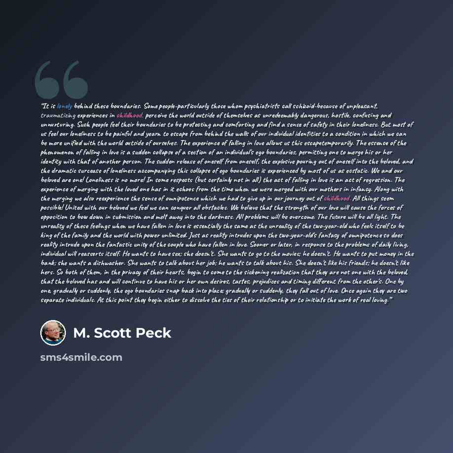 “It is lonely behind these boundaries. Some people-particularly those whom psychiatrists call schizoid-because of unpleasant, traumatizing experiences in childhood, perceive the world outside of themselves as unredeemably dangerous, hostile, confusing and unnurturing. Such people feel their…” quote by M. Scott Peck