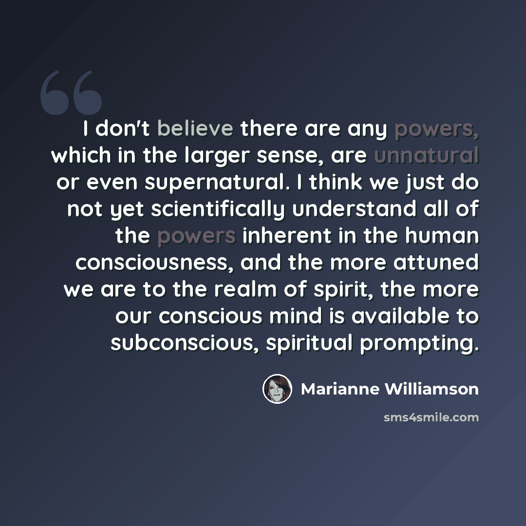 “I don't believe there are any powers, which in the larger sense, are unnatural or even supernatural. I think we just do not yet scientifically understand all of the powers inherent in the human consciousness, and the more attuned we are to the realm of spirit, the more our conscious mind is…” quote by Marianne Williamson