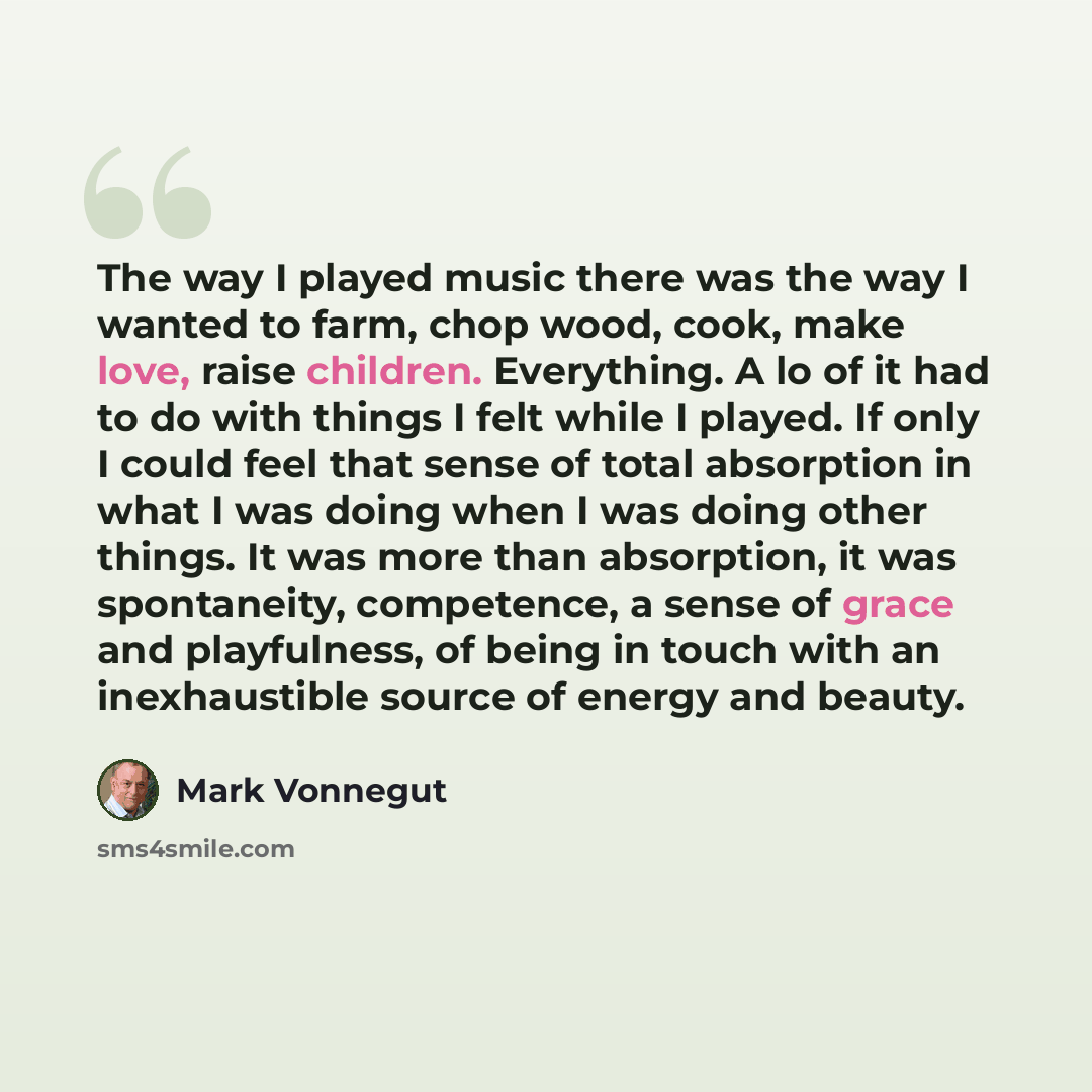 “The way I played music there was the way I wanted to farm, chop wood, cook, make love, raise children. Everything. A lo of it had to do with things I felt while I played. If only I could feel that sense of total absorption in what I was doing when I was doing other things. It was more than…” quote by Mark Vonnegut