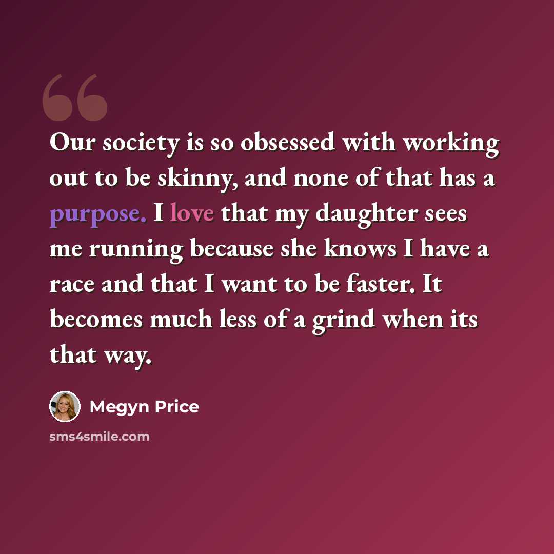 “Our society is so obsessed with working out to be skinny, and none of that has a purpose. I love that my daughter sees me running because she knows I have a race and that I want to be faster. It becomes much less of a grind when its that way.” quote by Megyn Price
