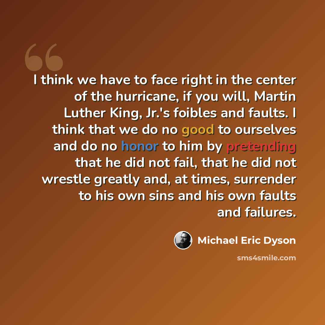 “I think we have to face right in the center of the hurricane, if you will, Martin Luther King, Jr.'s foibles and faults. I think that we do no good to ourselves and do no honor to him by pretending that he did not fail, that he did not wrestle greatly and, at times, surrender to his own sins and…” quote by Michael Eric Dyson
