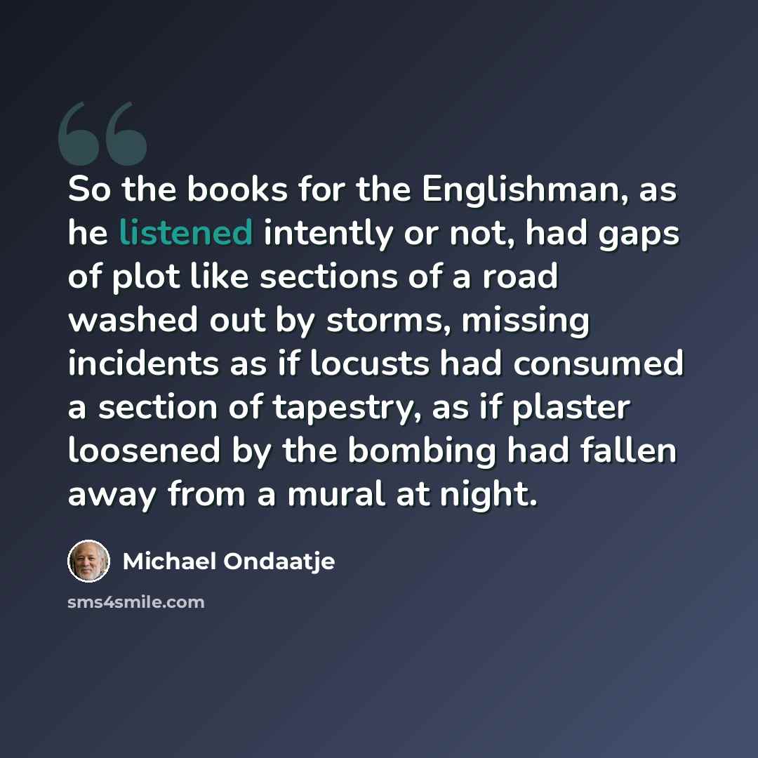 “So the books for the Englishman, as he listened intently or not, had gaps of plot like sections of a road washed out by storms, missing incidents as if locusts had consumed a section of tapestry, as if plaster loosened by the bombing had fallen away from a mural at night.” quote by Michael Ondaatje