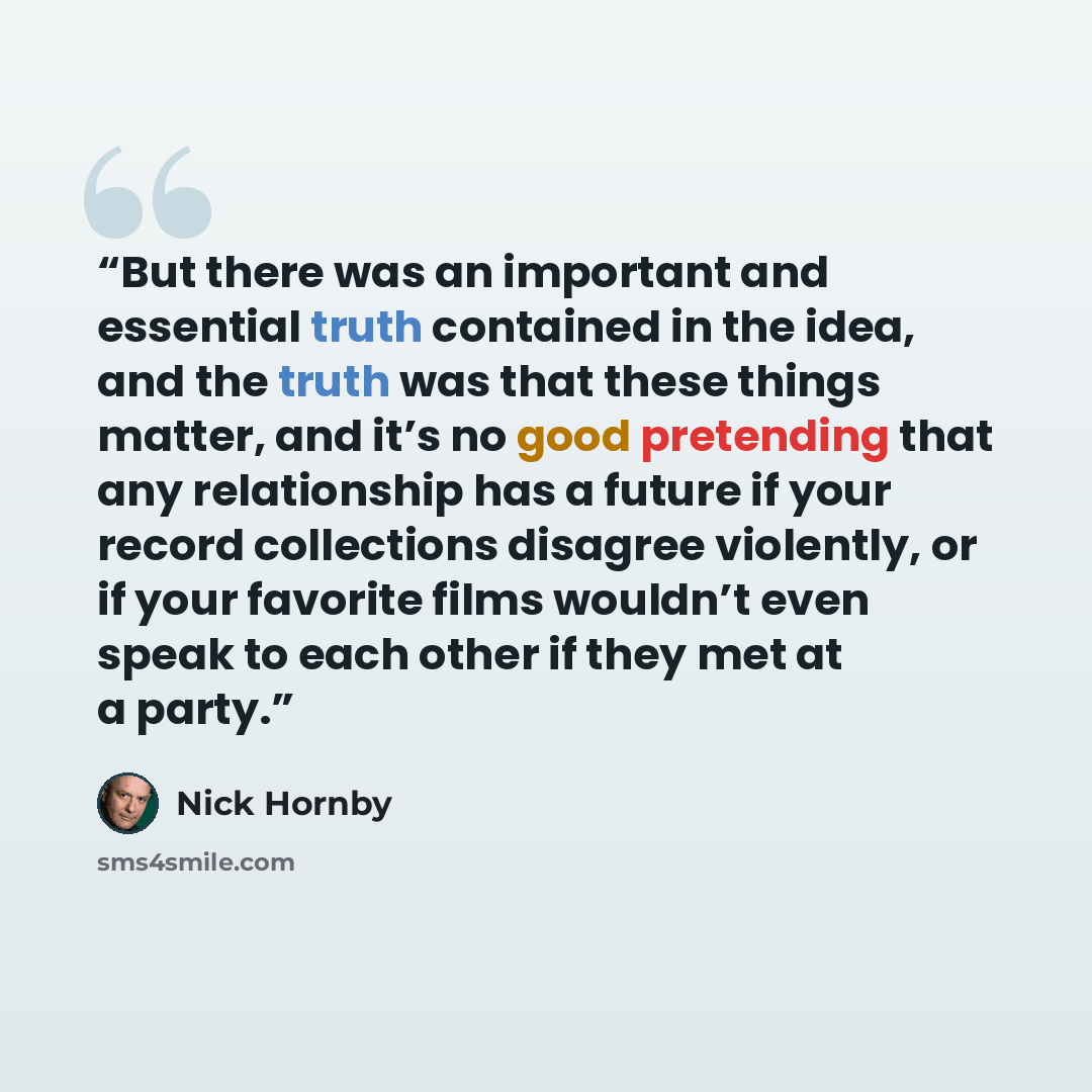 “But there was an important and essential truth contained in the idea, and the truth was that these things matter, and it’s no good pretending that any relationship has a future if your record collections disagree violently, or if your favorite films wouldn’t even speak to each other if they met at…” quote by Nick Hornby