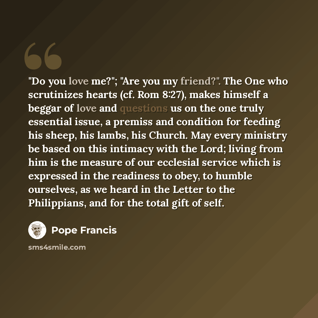 “"Do you love me?"; "Are you my friend?". The One who scrutinizes hearts (cf. Rom 8:27), makes himself a beggar of love and questions us on the one truly essential issue, a premiss and condition for feeding his sheep, his lambs, his Church. May every ministry be based on this intimacy with the…” quote by Pope Francis