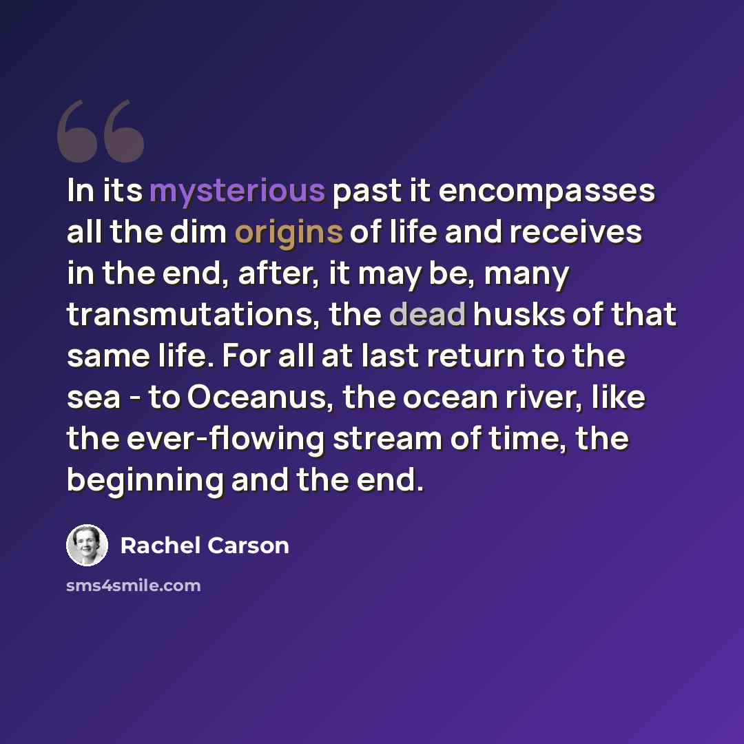 “In its mysterious past it encompasses all the dim origins of life and receives in the end, after, it may be, many transmutations, the dead husks of that same life. For all at last return to the sea - to Oceanus, the ocean river, like the ever-flowing stream of time, the beginning and the end.” quote by Rachel Carson
