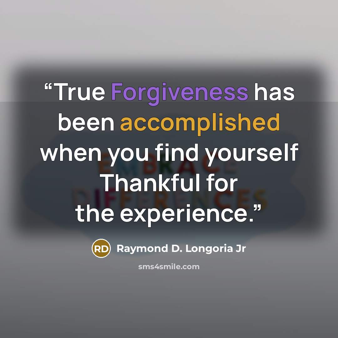 “True Forgiveness has been accomplished when you find yourself Thankful for the experience.” quote by Raymond D. Longoria Jr