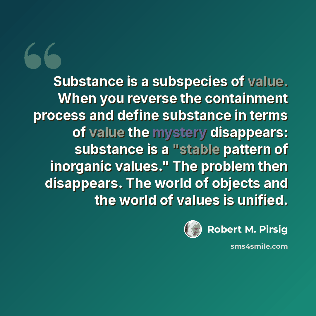 “Substance is a subspecies of value. When you reverse the containment process and define substance in terms of value the mystery disappears: substance is a "stable pattern of inorganic values." The problem then disappears. The world of objects and the world of values is unified.” quote by Robert M. Pirsig