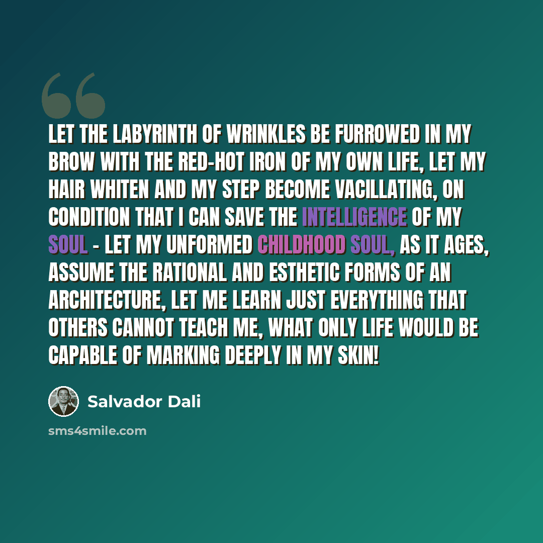 “Let the labyrinth of wrinkles be furrowed in my brow with the red-hot iron of my own life, let my hair whiten and my step become vacillating, on condition that I can save the intelligence of my soul - let my unformed childhood soul, as it ages, assume the rational and esthetic forms of an…” quote by Salvador Dali