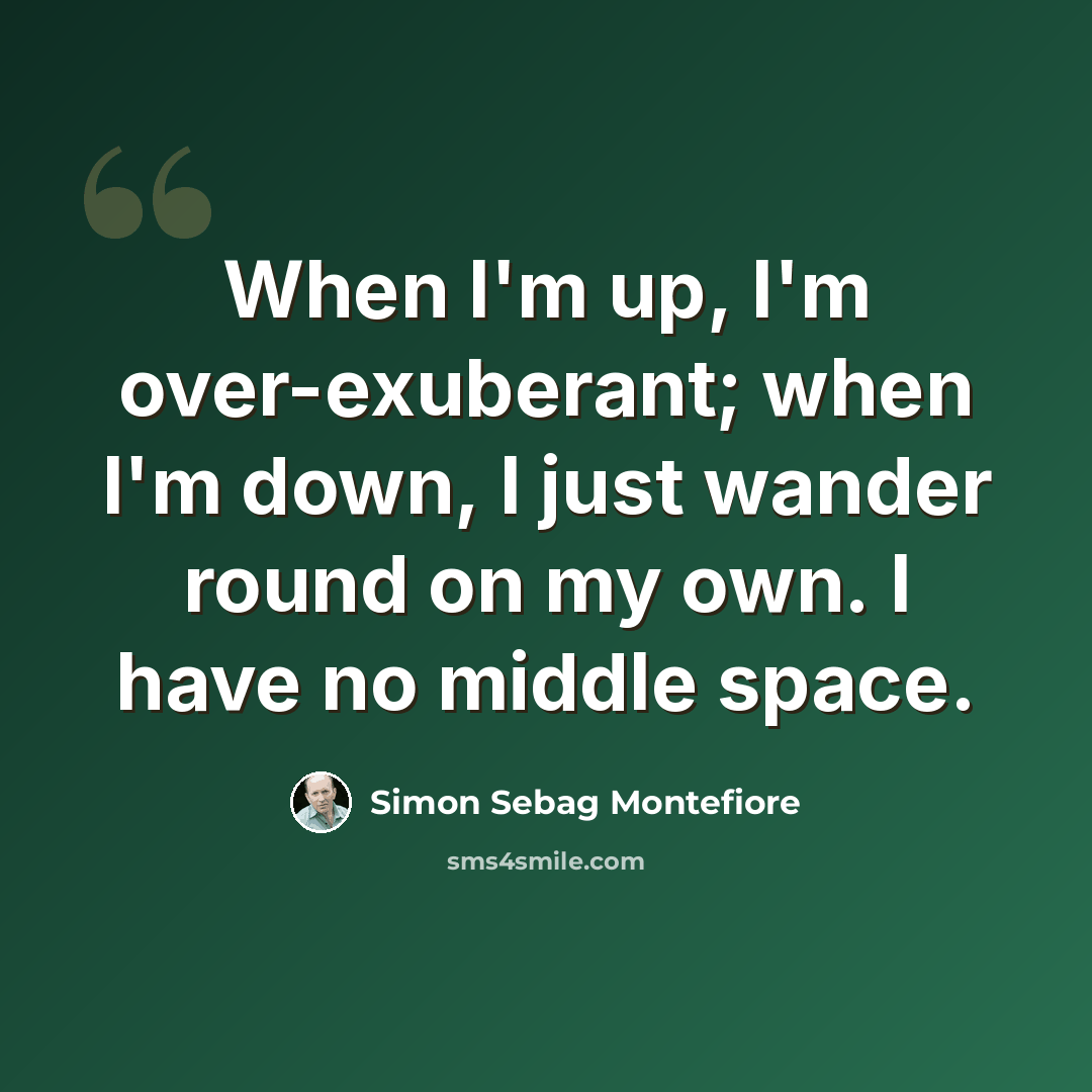 “When I'm up, I'm over-exuberant; when I'm down, I just wander round on my own. I have no middle space.” quote by Simon Sebag Montefiore