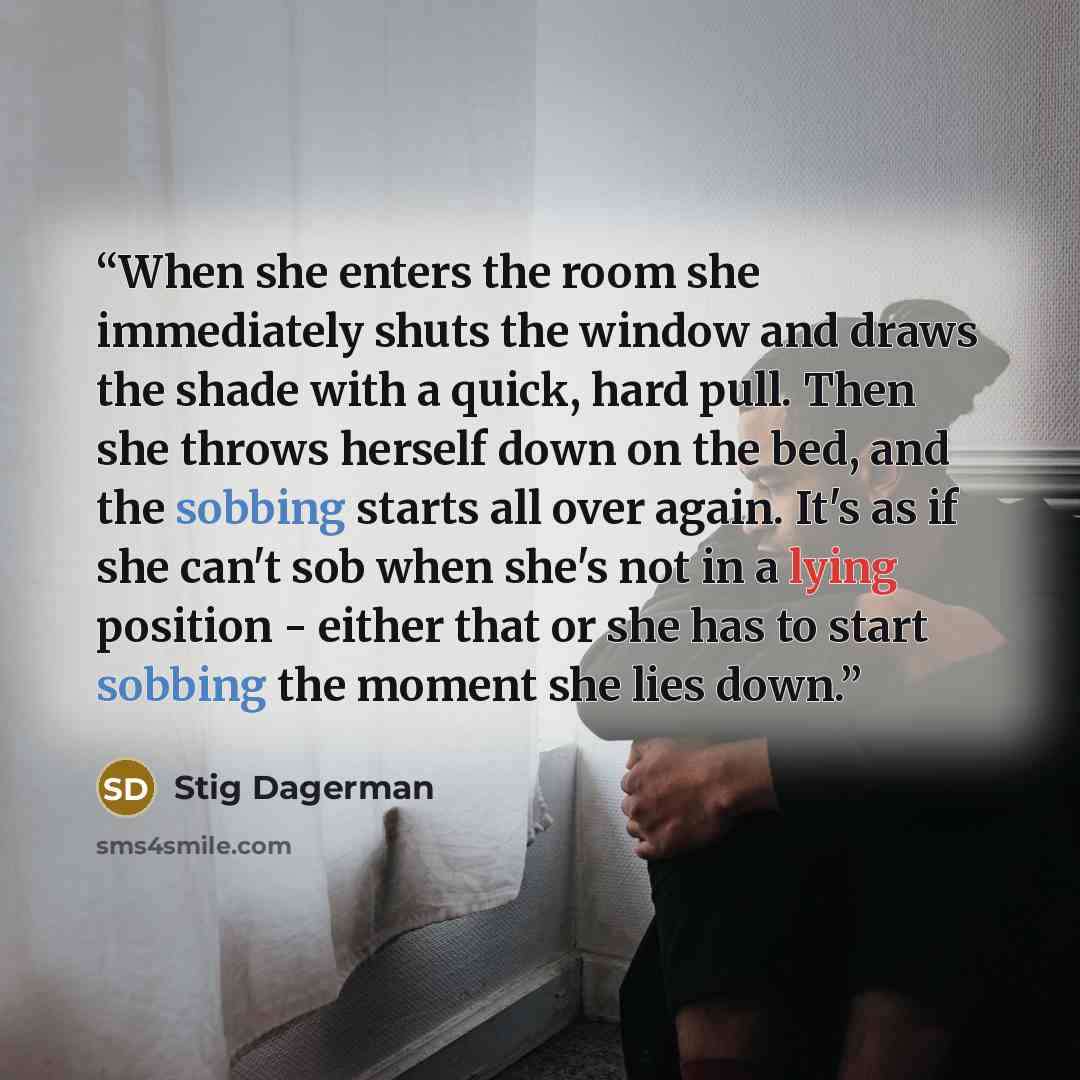“When she enters the room she immediately shuts the window and draws the shade with a quick, hard pull. Then she throws herself down on the bed, and the sobbing starts all over again. It's as if she can't sob when she's not in a lying position - either that or she has to start sobbing the moment…” quote by Stig Dagerman