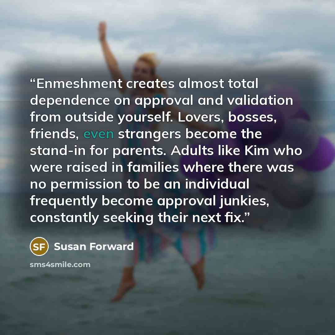 “Enmeshment creates almost total dependence on approval and validation from outside yourself. Lovers, bosses, friends, even strangers become the stand-in for parents. Adults like Kim who were raised in families where there was no permission to be an individual frequently become approval junkies…” quote by Susan Forward