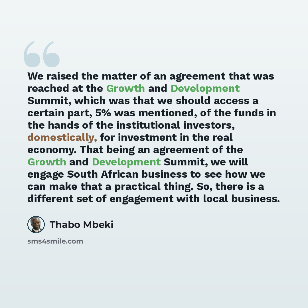 “We raised the matter of an agreement that was reached at the Growth and Development Summit, which was that we should access a certain part, 5% was mentioned, of the funds in the hands of the institutional investors, domestically, for investment in the real economy. That being an agreement of the…” quote by Thabo Mbeki