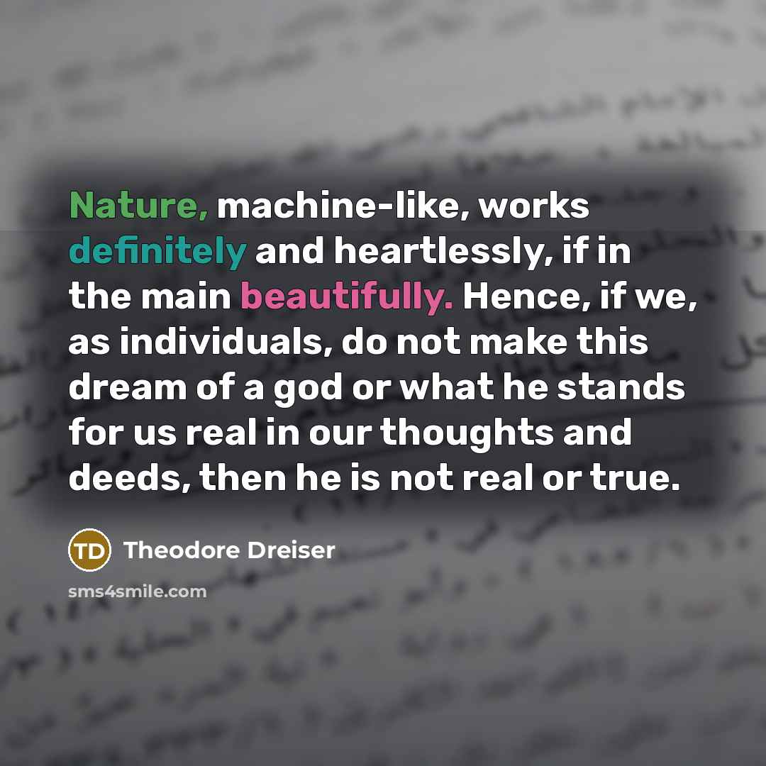 “Nature, machine-like, works definitely and heartlessly, if in the main beautifully. Hence, if we, as individuals, do not make this dream of a god or what he stands for us real in our thoughts and deeds, then he is not real or true.” quote by Theodore Dreiser