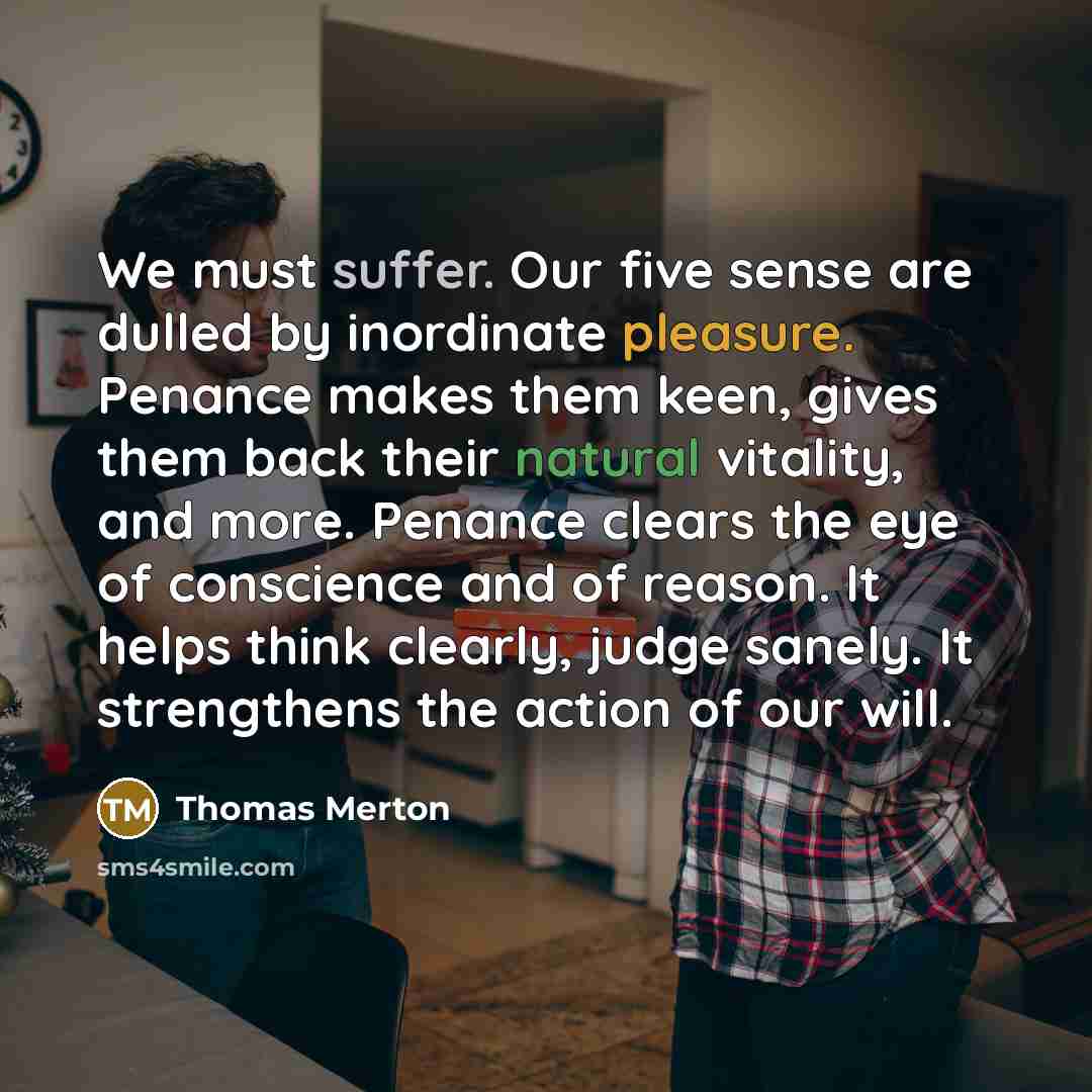 “We must suffer. Our five sense are dulled by inordinate pleasure. Penance makes them keen, gives them back their natural vitality, and more. Penance clears the eye of conscience and of reason. It helps think clearly, judge sanely. It strengthens the action of our will.” quote by Thomas Merton