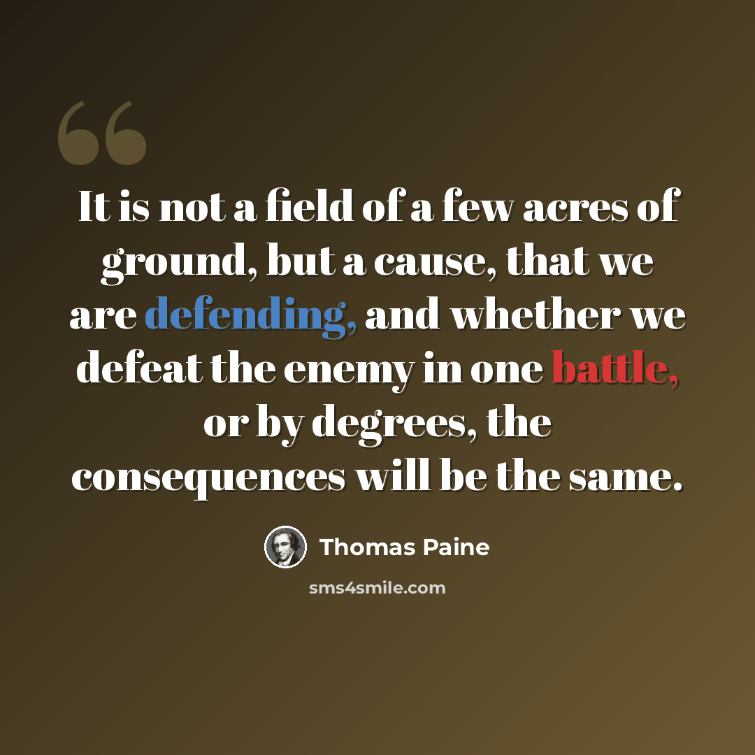 “It is not a field of a few acres of ground, but a cause, that we are defending, and whether we defeat the enemy in one battle, or by degrees, the consequences will be the same.” quote by Thomas Paine