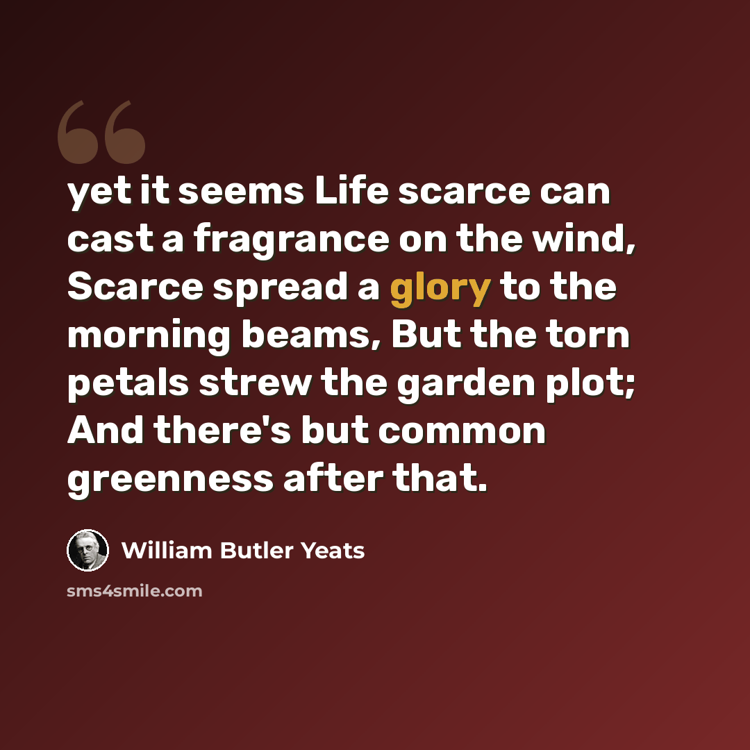 “yet it seems Life scarce can cast a fragrance on the wind, Scarce spread a glory to the morning beams, But the torn petals strew the garden plot; And there's but common greenness after that.” quote by William Butler Yeats