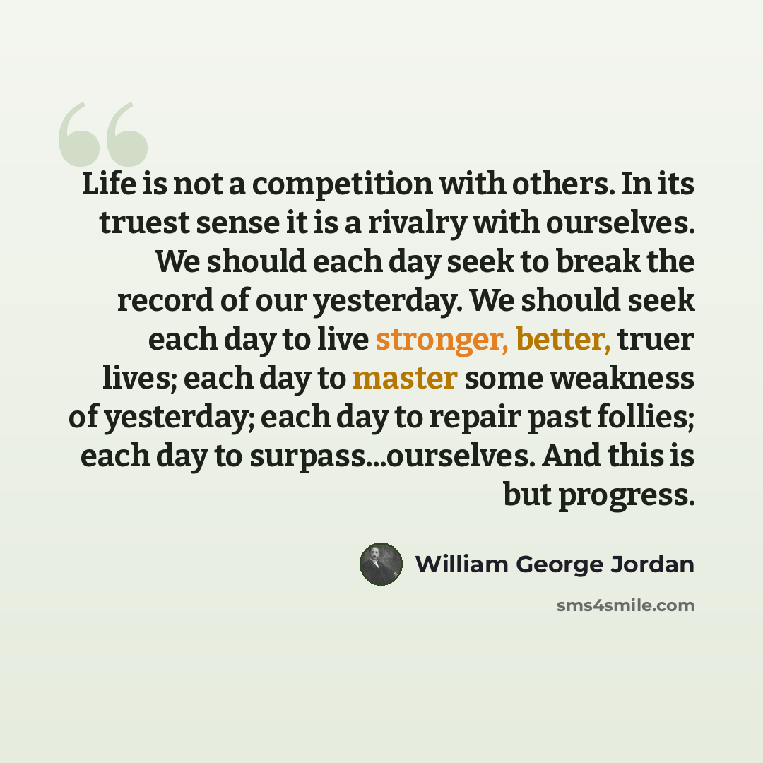 “Life is not a competition with others. In its truest sense it is a rivalry with ourselves. We should each day seek to break the record of our yesterday. We should seek each day to live stronger, better, truer lives; each day to master some weakness of yesterday; each day to repair past follies…” quote by William George Jordan