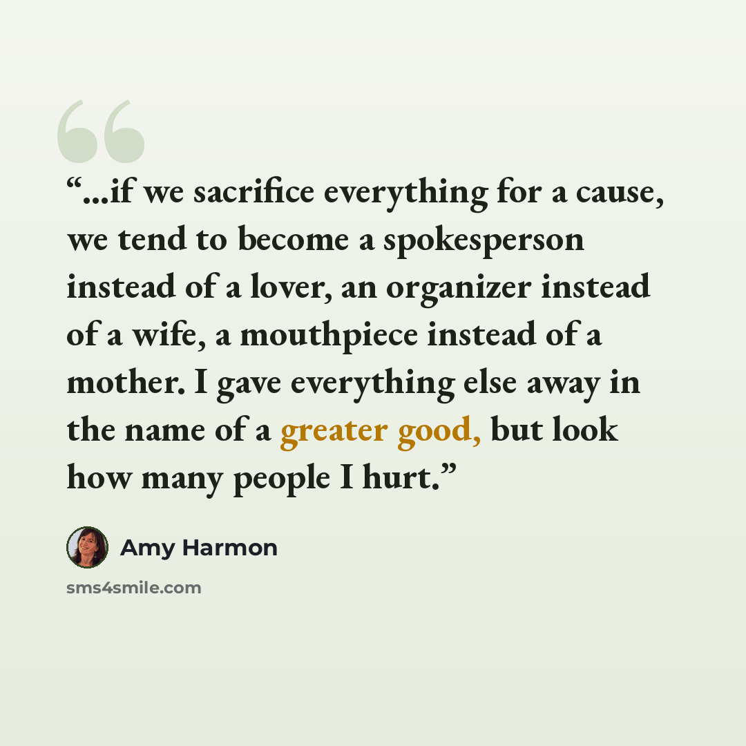 “…if we sacrifice everything for a cause, we tend to become a spokesperson instead of a lover, an organizer instead of a wife, a mouthpiece instead of a mother. I gave everything else away in the name of a greater good, but look how many people I hurt.” quote by Amy Harmon