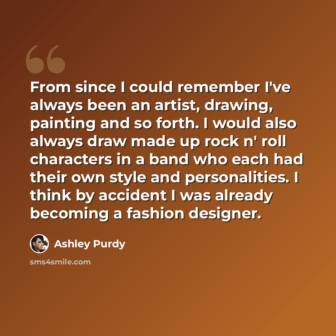 “From since I could remember I've always been an artist, drawing, painting and so forth. I would also always draw made up rock n' roll characters in a band who each had their own style and personalities. I think by accident I was already becoming a fashion designer.” quote by Ashley Purdy