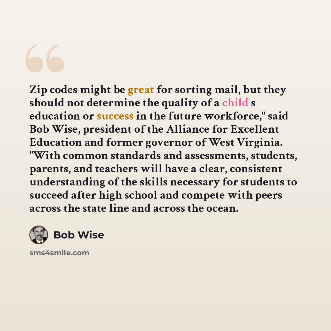 “Zip codes might be great for sorting mail, but they should not determine the quality of a child s education or success in the future workforce," said Bob Wise, president of the Alliance for Excellent Education and former governor of West Virginia. "With common standards and assessments, students…” quote by Bob Wise