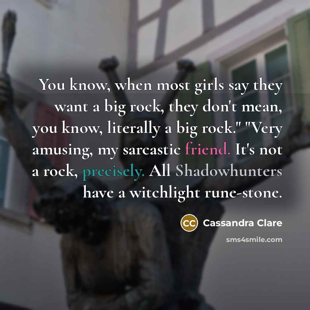 “You know, when most girls say they want a big rock, they don't mean, you know, literally a big rock." "Very amusing, my sarcastic friend. It's not a rock, precisely. All Shadowhunters have a witchlight rune-stone.” quote by Cassandra Clare