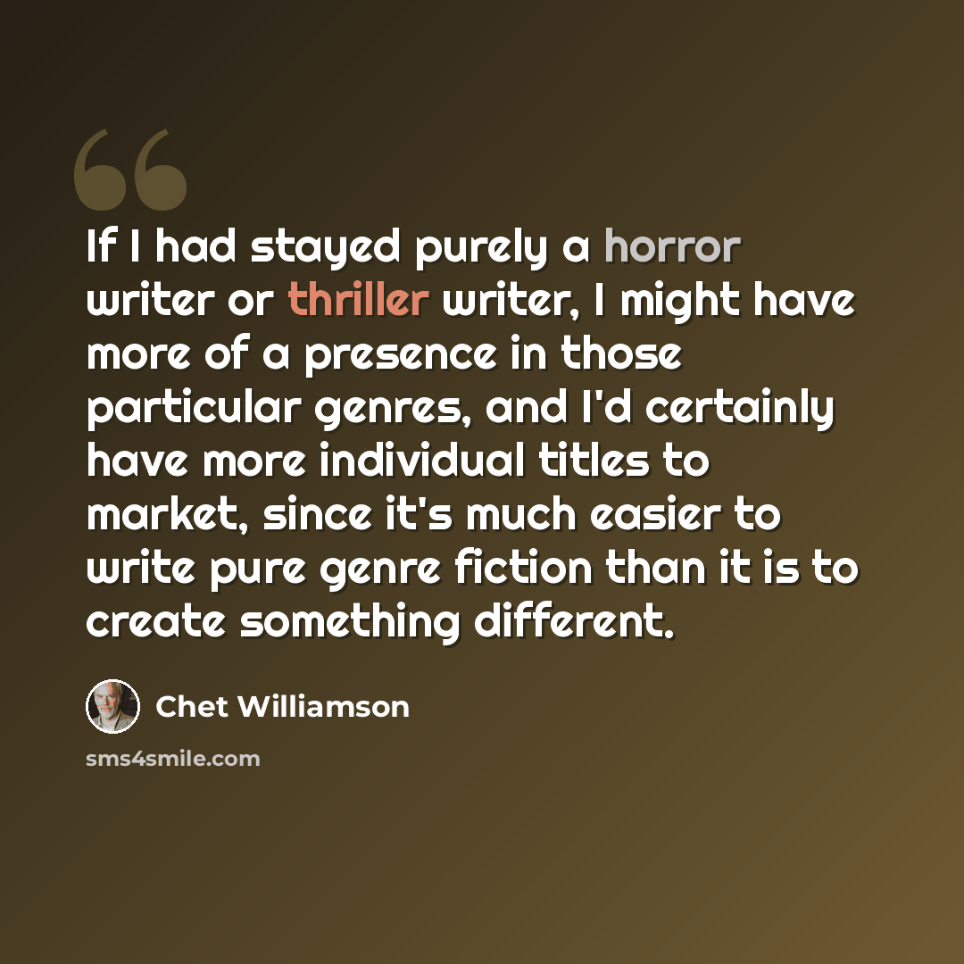 “If I had stayed purely a horror writer or thriller writer, I might have more of a presence in those particular genres, and I'd certainly have more individual titles to market, since it's much easier to write pure genre fiction than it is to create something different.” quote by Chet Williamson