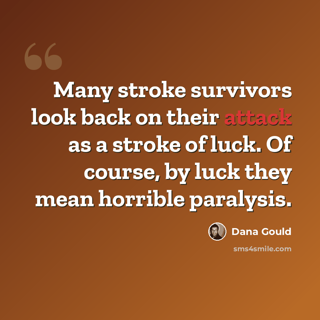 “Many stroke survivors look back on their attack as a stroke of luck. Of course, by luck they mean horrible paralysis.” quote by Dana Gould