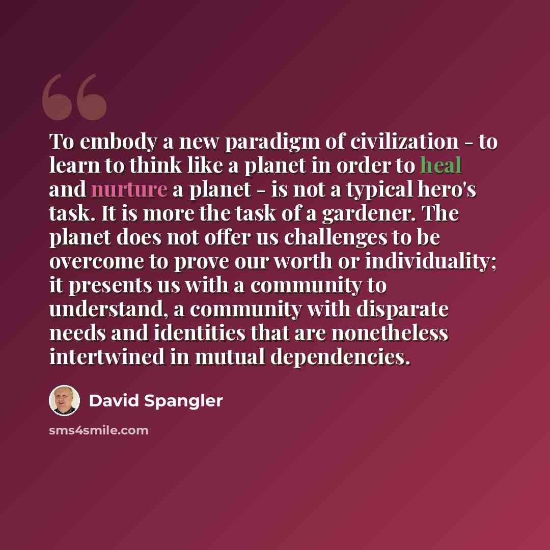 “To embody a new paradigm of civilization - to learn to think like a planet in order to heal and nurture a planet - is not a typical hero's task. It is more the task of a gardener. The planet does not offer us challenges to be overcome to prove our worth or individuality; it presents us with a…” quote by David Spangler