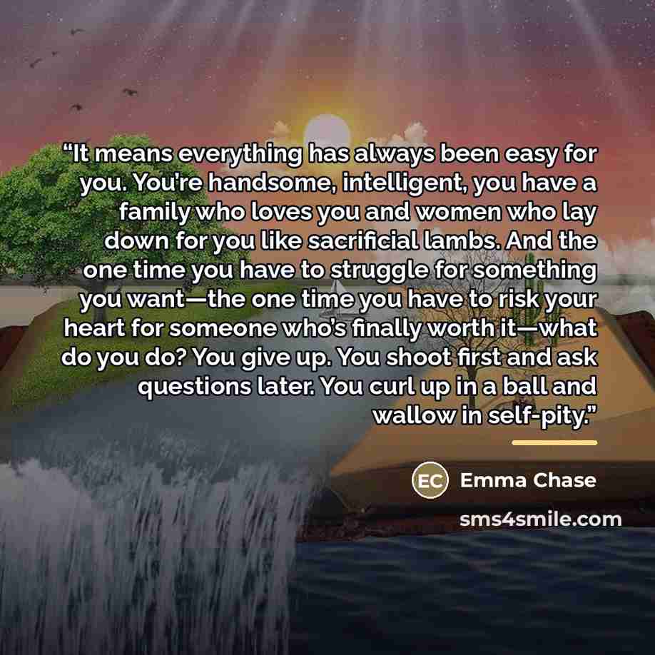 “It means everything has always been easy for you. You’re handsome, intelligent, you have a family who loves you and women who lay down for you like sacrificial lambs. And the one time you have to struggle for something you want―the one time you have to risk your heart for someone who’s finally…” quote by Emma Chase