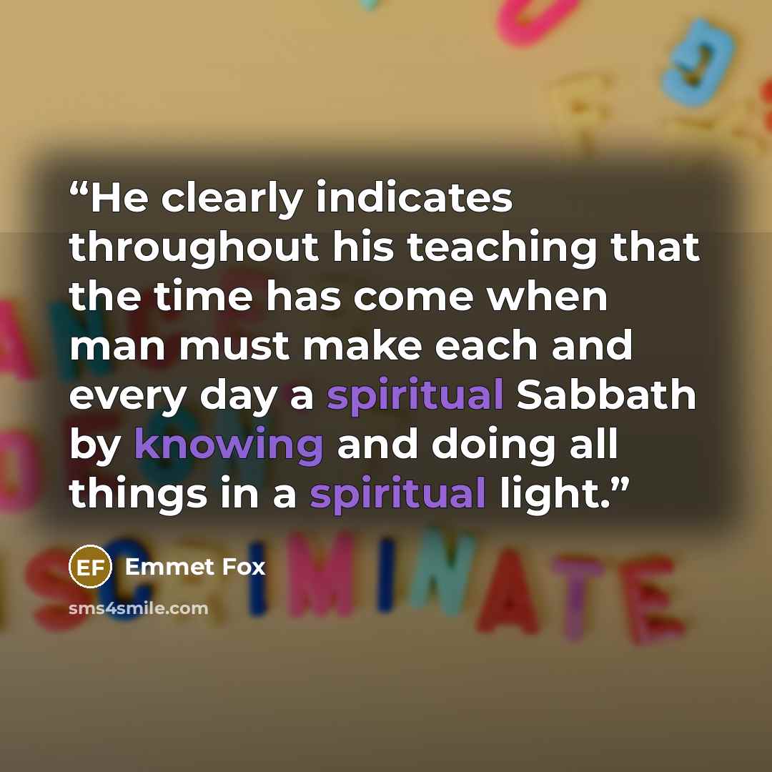 “He clearly indicates throughout his teaching that the time has come when man must make each and every day a spiritual Sabbath by knowing and doing all things in a spiritual light.” quote by Emmet Fox