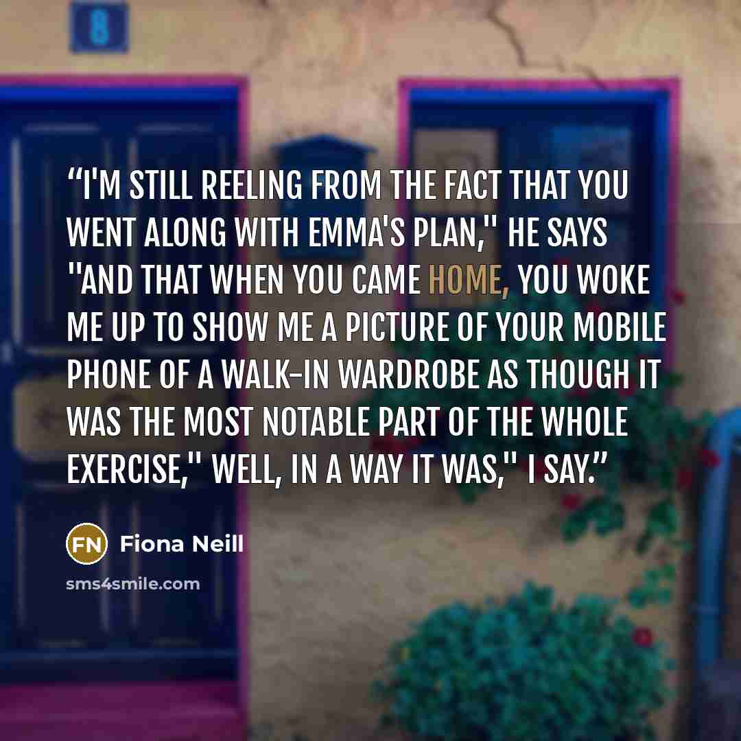 “I'm still reeling from the fact that you went along with Emma's plan," he says "And that when you came home, you woke me up to show me a picture of your mobile phone of a walk-in wardrobe as though it was the most notable part of the whole exercise," Well, in a way it was," I say.” quote by Fiona Neill