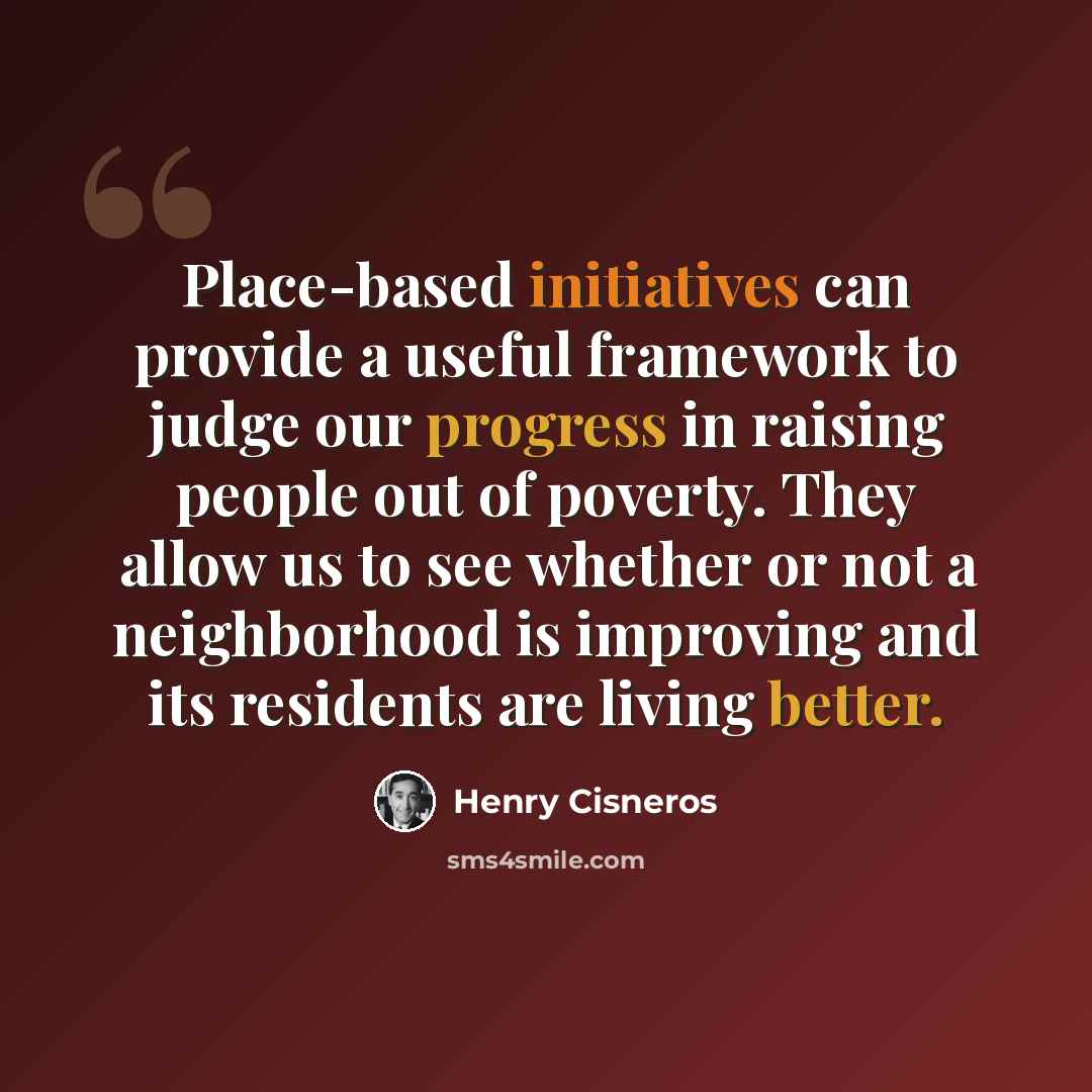 “Place-based initiatives can provide a useful framework to judge our progress in raising people out of poverty. They allow us to see whether or not a neighborhood is improving and its residents are living better.” quote by Henry Cisneros