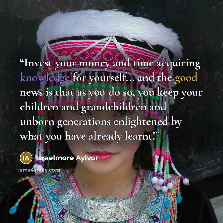 “Invest your money and time acquiring knowledge for yourself... and the good news is that as you do so, you keep your children and grandchildren and unborn generations enlightened by what you have already learnt!” quote by Israelmore Ayivor